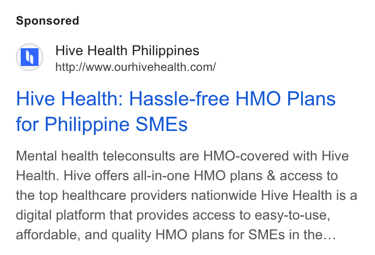 Hive Health ad on Google Ads: Hive Health: Hassle-free HMO Plans for Philippine SMEs Mental health teleconsults are HMO-covered with Hive Health. Hive offers all-in-one HMO plans & access to the top healthcare providers nationwide Hive Health is a digital platform that provides access to easy-to-use, affordable, and quality HMO plans for SMEs in the...