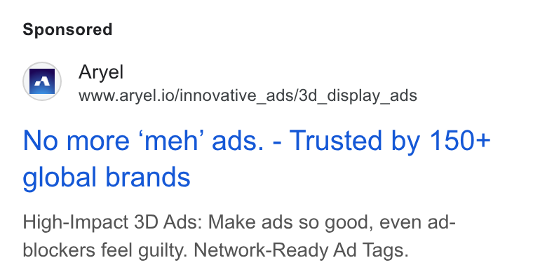 Aryel ad on Google Ads: ja} Aryel w=’ wwuw.aryel.io/innovative_ads/3d_display_ads No more ‘meh’ ads. - Trusted by 150+ global brands High-Impact 3D Ads: Make ads so good, even ad- blockers feel guilty. Network-Ready Ad Tags.