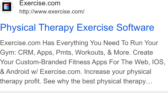 Exercise.com ad on Google Ads: N http:/Awww.exercise.com/ Physical Therapy Exercise Software Exercise.com Has Everything You Need To Run Your Gym: CRM, Apps, Pmts, Workouts, & More. Create Your Custom-Branded Fitness Apps For The Web, IOS, Android w/ Exercise.com. Increase your physical therapy profit. See why the best physical therapy...