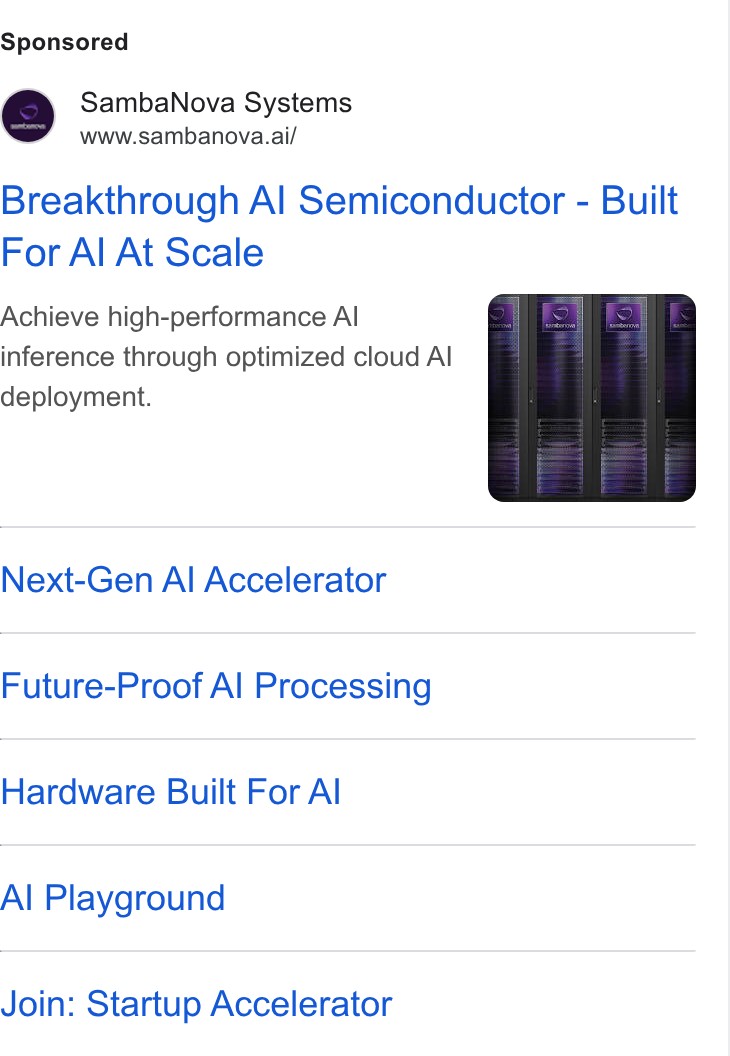 SambaNova ad on Google Ads: Samba Nova Systems www.sambanova.ai/ Breakthrough Al Semiconductor - Built For Al At Scale Achieve high-performance Al inference through optimized cloud Al deployment. Next-Gen Al Accelerator Future-Proof Al Processing Hardware Built For Al Al Playground Join: Startup Accelerator