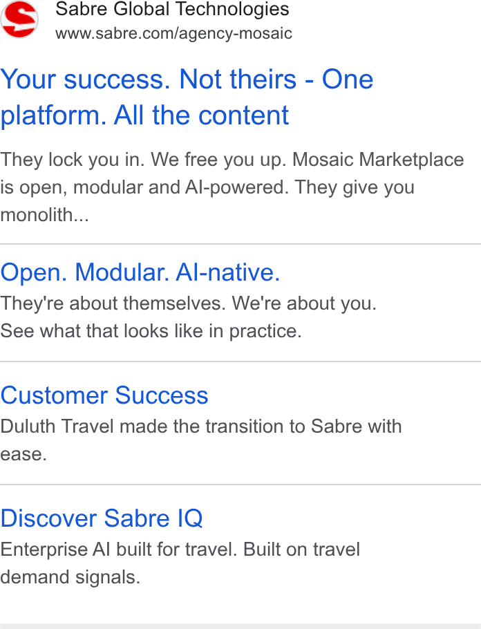 Sabre ad on Google Ads: Your success. Not theirs - One platform. All the content They lock you in. We free you up. Mosaic Marketplace is open, modular and Al-powered. They give you monolith... Open. Modular. Al-native. They're about themselves. We're about you. See what that looks like in practice. Customer Success Duluth Travel made the transition to Sabre with ease. Discover Sabre IQ Enterprise Al built for travel. Built on travel demand signals.