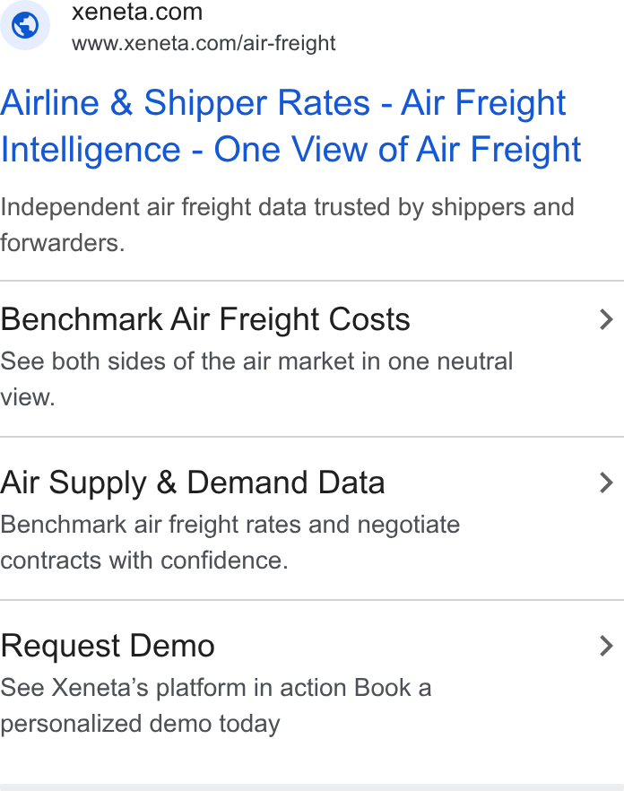 Xeneta ad on Google Ads: www.xeneta.com/air-freight Airline & Shipper Rates - Air Freight Intelligence - One View of Air Freight Independent air freight data trusted by shippers and forwarders. Benchmark Air Freight Costs > See both sides of the air market in one neutral view. Air Supply & Demand Data > Benchmark air freight rates and negotiate contracts with confidence. Request Demo > See Xeneta’s platform in action Book a personalized demo today