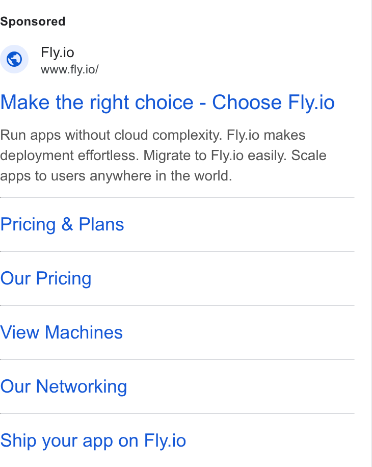 Fly.io ad on Google Ads: Fly.io www.fly.io/ Make the right choice - Choose Fly.io Run apps without cloud complexity. Fly.io makes deployment effortless. Migrate to Fly.io easily. Scale apps to users anywhere in the world. Pricing & Plans Our Pricing View Machines Our Networking Ship your app on Fly.io