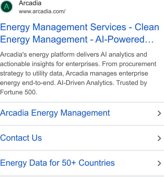 Arcadia ad on Google Ads: Energy Management Services - Clean Energy Management - Al-Powered... Arcadia's energy platform delivers Al analytics and actionable insights for enterprises. From procurement strategy to utility data, Arcadia manages enterprise energy end-to-end. Al-Driven Analytics. Trusted by Fortune 500. Arcadia Energy Management > Contact Us > Energy Data for 50+ Countries >