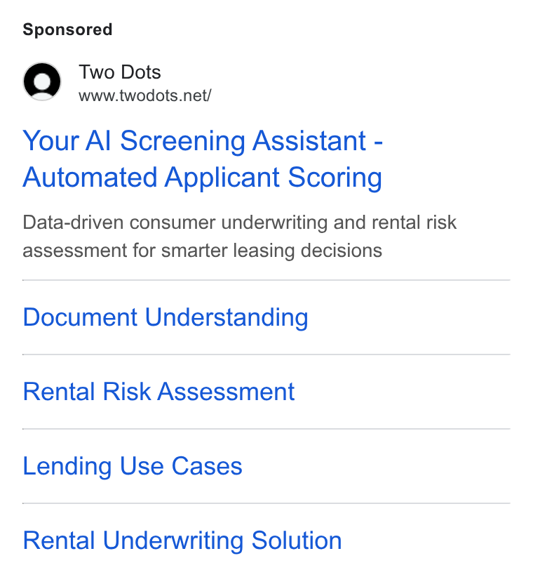 Two Dots ad on Google Ads: Your Al Screening Assistant - Automated Applicant Scoring Data-driven consumer underwriting and rental risk assessment for smarter leasing decisions Document Understanding Rental Risk Assessment Lending Use Cases Rental Underwriting Solution