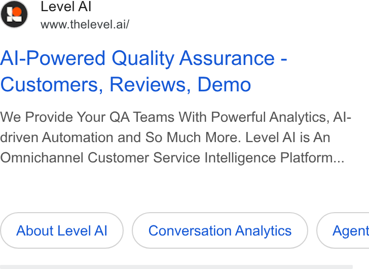 Level AI ad on Google Ads: Level A www.thelevel.ai/ Al-Powered Quality Assurance - Customers, Reviews, Demo We Provide Your QA Teams With Powerful Analytics, Al- driven Automation and So Much More. Level Al is An Omnichannel Customer Service Intelligence Platform... About Level Al Conversation Analytics } ( Agent