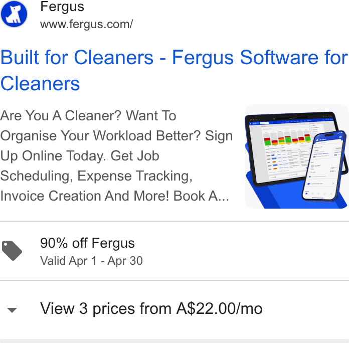 Fergus ad on Google Ads: Built for Cleaners - Fergus Software for Cleaners Are You A Cleaner? Want To Organise Your Workload Better? Sign Up Online Today. Get Job Scheduling, Expense Tracking, Invoice Creation And More! Book A... YS 90% off Fergus Valid Apr 1 - Apr 30 View 3 prices from A$22.00/mo
