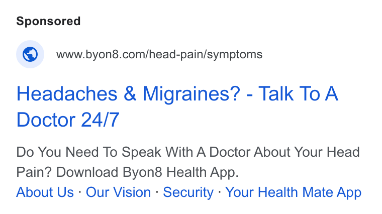 BYON8 ad on Google Ads: Headaches & Migraines? - Talk To A Doctor 24/7 Do You Need To Speak With A Doctor About Your Head Pain? Download Byon8 Health App. About Us - Our Vision - Security - Your Health Mate App