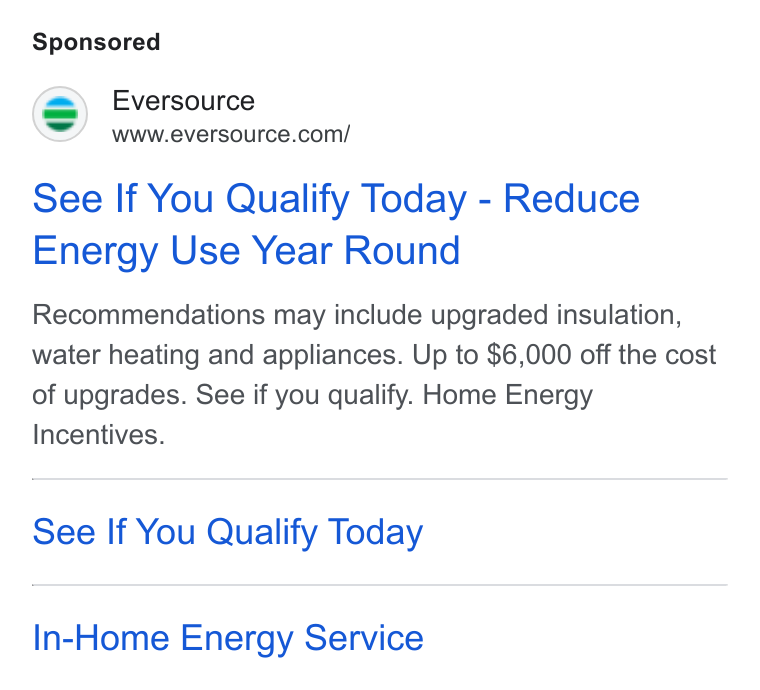 Eversource Energy ad on Google Ads: See If You Qualify Today - Reduce Energy Use Year Round Recommendations may include upgraded insulation, water heating and appliances. Up to $6,000 off the cost of upgrades. See if you qualify. Home Energy Incentives. See If You Qualify Today In-Home Energy Service