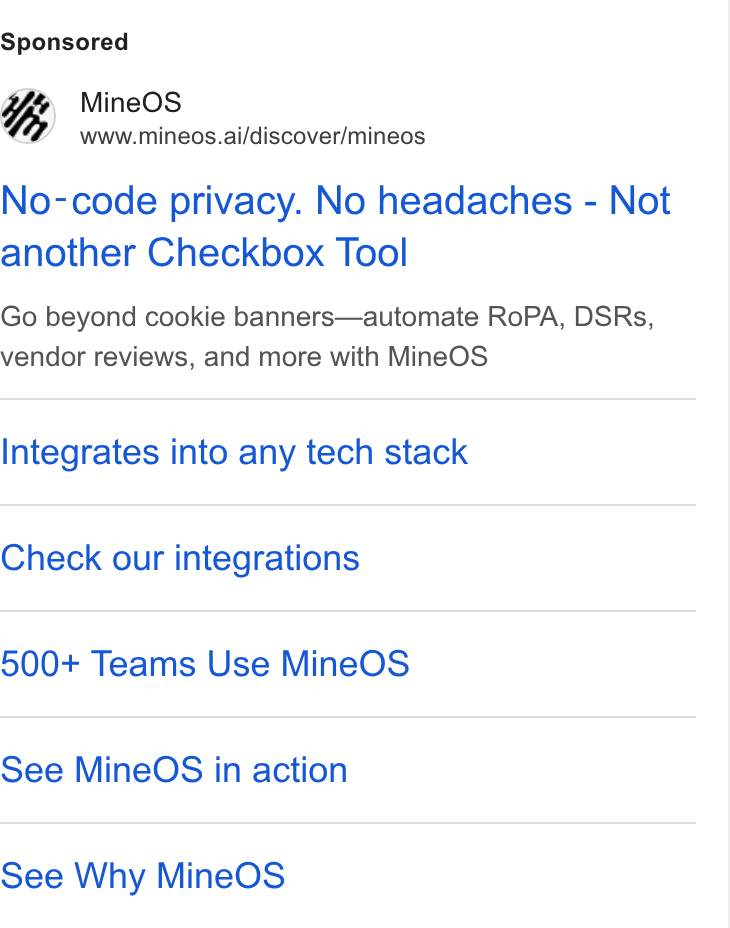 MineOS ad on Google Ads: Mine OS www.mineos.ai/discover/mineos No-code privacy. No headaches - Not another Checkbox Tool Go beyond cookie banners—automate Ro PA, DSRs, vendor reviews, and more with Mine OS Integrates into any tech stack Check our integrations 500+ Teams Use Mine OS See Mine OS in action See Why Mine OS