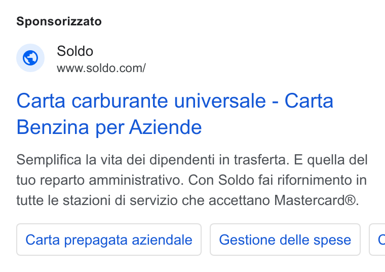 Soldo ad on Google Ads: Sponsorizzato Carta carburante universale - Carta Benzina per Aziende Semplifica la vita dei dipendenti in trasferta. E quella del tuo reparto amministrativo. Con Soldo fai rifornimento in tutte le stazioni di servizio che accettano Mastercard®. Carta prepagata aziendale | | Gestione delle spese E