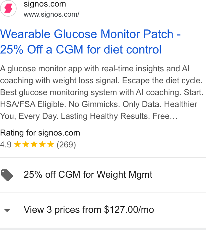 Signos ad on Google Ads: www.signos.com/ Wearable Glucose Monitor Patch - 25% Off a CGM for diet control A glucose monitor app with real-time insights and Al coaching with weight loss signal. Escape the diet cycle. Best glucose monitoring system with Al coaching. Start. HSA/FSA Eligible. No Gimmicks. Only Data. Healthier You, Every Day. Lasting Healthy Results. Free... Rating for signos.com 4.9 kok kk & (269) @ 25% off CGM for Weight Mgmt v View 3 prices from $127.00/mo