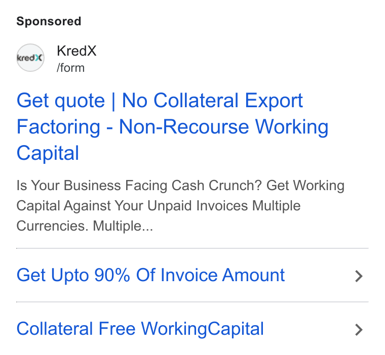 KredX ad on Google Ads: Kred X fform Get quote | No Collateral Export Factoring - Non-Recourse Working Capital Is Your Business Facing Cash Crunch? Get Working Capital Against Your Unpaid Invoices Multiple Currencies. Multiple... Get Upto 90% Of Invoice Amount Collateral Free Working Capital