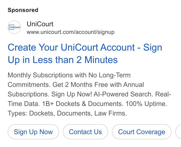 UniCourt ad on Google Ads: Create Your Uni Court Account - Sign Up in Less than 2 Minutes Monthly Subscriptions with No Long-Term Commitments. Get 2 Months Free with Annual Subscriptions. Sign Up Now! Al-Powered Search. Real- Time Data. 1B+ Dockets & Documents. 100% Uptime. Types: Dockets, Documents, Law Firms. Sign Up Now Contact Us (