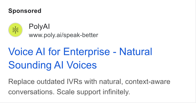 PolyAI ad on Google Ads: Poly Al ww www.poly.ai/speak-better Voice Al for Enterprise - Natural Sounding Al Voices Replace outdated IVRs with natural, context-aware conversations. Scale support infinitely.