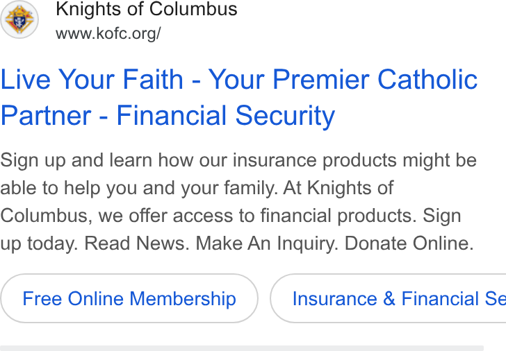 Knights of Columbus ad on Google Ads: Live Your Faith - Your Premier Catholic Partner - Financial Security Sign up and learn how our insurance products might be able to help you and your family. At Knights of Columbus, we offer access to financial products. Sign up today. Read News. Make An Inquiry. Donate Online. Free Online Membership } ( Insurance & Financial Se