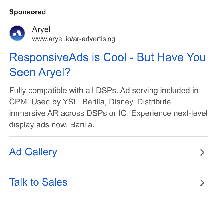 Aryel ad on Google Ads: Aryel www.aryel.io/ar-advertising Responsive Ads is Cool - But Have You Seen Aryel? Fully compatible with all DSPs. Ad serving included in CPM. Used by YSL, Barilla, Disney. Distribute immersive AR across DSPs or IO. Experience next-level display ads now. Barilla. Ad Gallery > Talk to Sales >