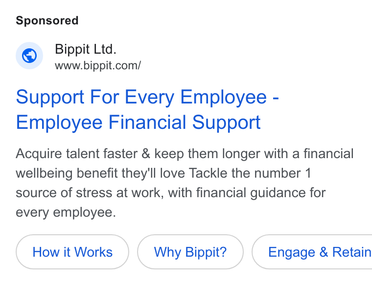 Bippit ad on Google Ads: Support For Every Employee - Employee Financial Support Acquire talent faster & keep them longer with a financial wellbeing benefit they'll love Tackle the number 1 source of stress at work, with financial guidance for every employee. How it Works Why Bippit? ) ( Engage & Retain