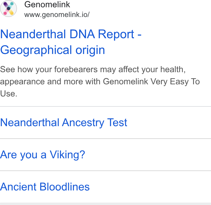 Genomelink ad on Google Ads: Genomelink www.genomelink.io/ Neanderthal DNA Report - Geographical origin See how your forebearers may affect your health, appearance and more with Genomelink Very Easy To Use. Neanderthal Ancestry Test Are you a Viking? Ancient Bloodlines
