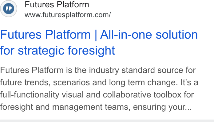 Futures Platform ad on Google Ads: Futures Platform | All-in-one solution for strategic foresight Futures Platform is the industry standard source for future trends, scenarios and long term change. It’s a full-functionality visual and collaborative toolbox for foresight and management teams, ensuring your...