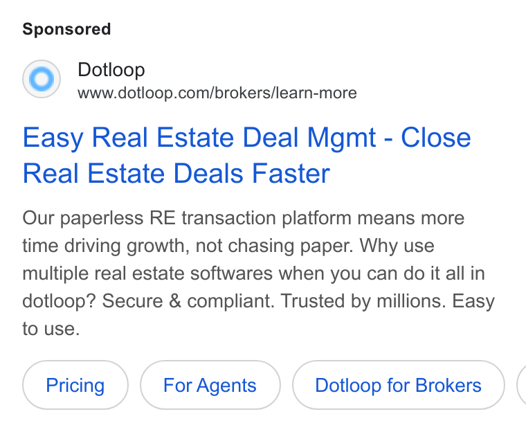 dotloop ad on Google Ads: Easy Real Estate Deal Mgmt - Close Real Estate Deals Faster Our paperless RE transaction platform means more time driving growth, not chasing paper. Why use multiple real estate softwares when you can do it all in dotloop? Secure & compliant. Trusted by millions. Easy to use. For Agents Dotloop for Brokers (