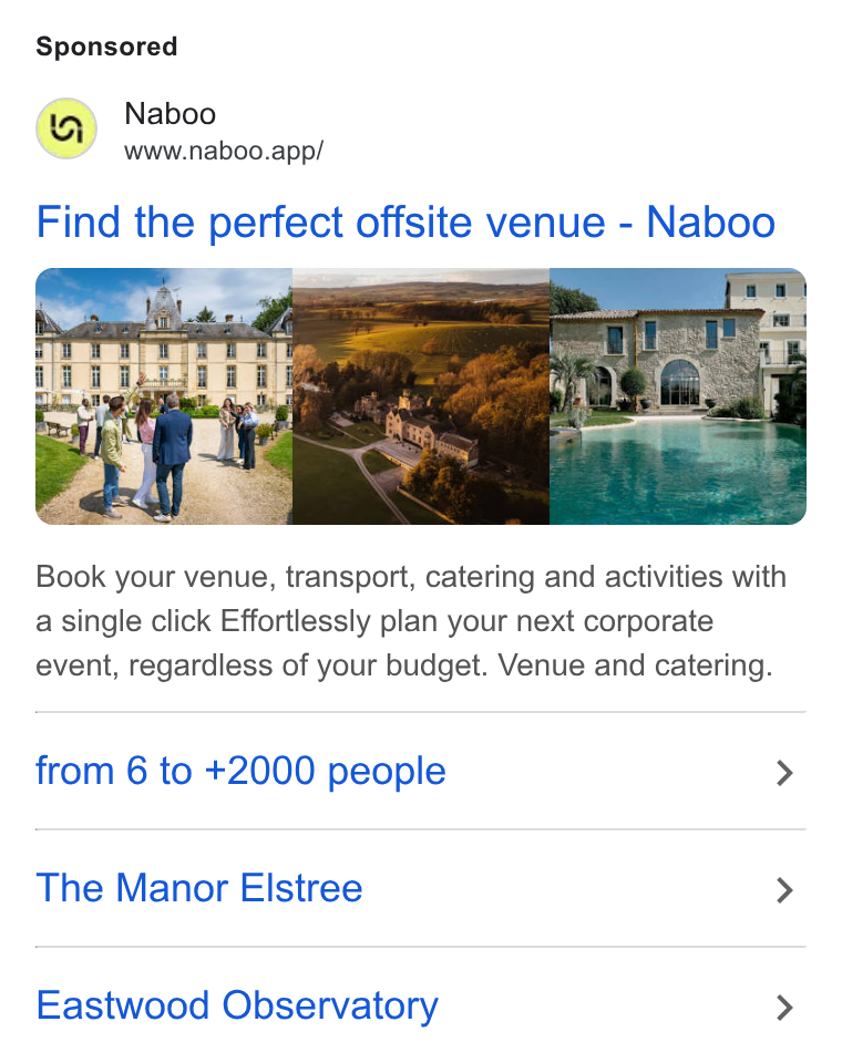 Naboo ad on Google Ads: Naboo www.naboo.app/ Find the perfect offsite venue - Naboo Book your venue, transport, catering and activities with a single click Effortlessly plan your next corporate event, regardless of your budget. Venue and catering. from 6 to +2000 people > The Manor Elstree > Eastwood Observatory >