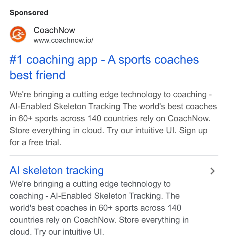 CoachNow ad on Google Ads: mm Coach Now www.coachnow.io/ #1 coaching app - Asports coaches best friend We're bringing a cutting edge technology to coaching - Al-Enabled Skeleton Tracking The world's best coaches in 60+ sports across 140 countries rely on Coach Now. Store everything in cloud. Try our intuitive Ul. Sign up for a free trial. Al skeleton tracking > We're bringing a cutting edge technology to coaching - Al-Enabled Skeleton Tracking. The world's best coaches in 60+ sports across 140 countries rely on Coach Now. Store everything in cloud. Try our intuitive UI.