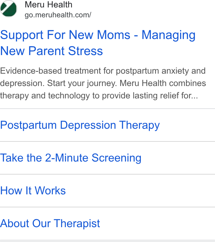 Meru Health ad on Google Ads: Support For New Moms - Managing New Parent Stress Evidence-based treatment for postpartum anxiety and depression. Start your journey. Meru Health combines therapy and technology to provide lasting relief for... Postpartum Depression Therapy Take the 2-Minute Screening How It Works About Our Therapist
