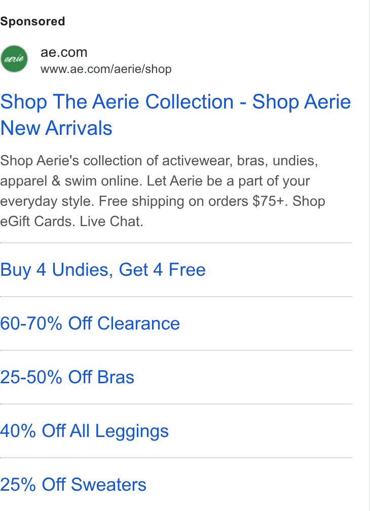 American Eagle Outfitters ad on Google Ads: 7 www.ae.com/aerie/shop Shop The Aerie Collection - Shop Aerie New Arrivals Shop Aerie's collection of activewear, bras, undies, apparel & swim online. Let Aerie be a part of your everyday style. Free shipping on orders $75+. Shop e Gift Cards. Live Chat. Buy 4 Undies, Get 4 Free 60-70% Off Clearance 25-50% Off Bras 40% Off All Leggings 25% Off Sweaters