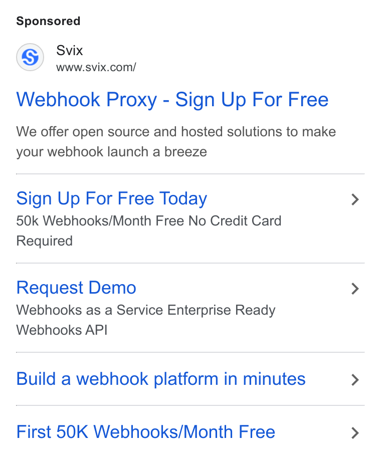 Svix ad on Google Ads: Webhook Proxy - Sign Up For Free We offer open source and hosted solutions to make your webhook launch a breeze Sign Up For Free Today 50k Webhooks/Month Free No Credit Card Required Request Demo Webhooks as a Service Enterprise Ready Webhooks API Build a webhook platform in minutes First 50K Webhooks/Month Free