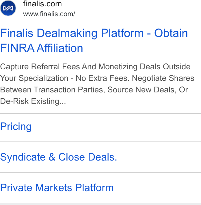 Finalis ad on Google Ads: www.finalis.com/ Finalis Dealmaking Platform - Obtain FINRA Affiliation Capture Referral Fees And Monetizing Deals Outside Your Specialization - No Extra Fees. Negotiate Shares Between Transaction Parties, Source New Deals, Or De-Risk Existing... Pricing Syndicate & Close Deals. Private Markets Platform