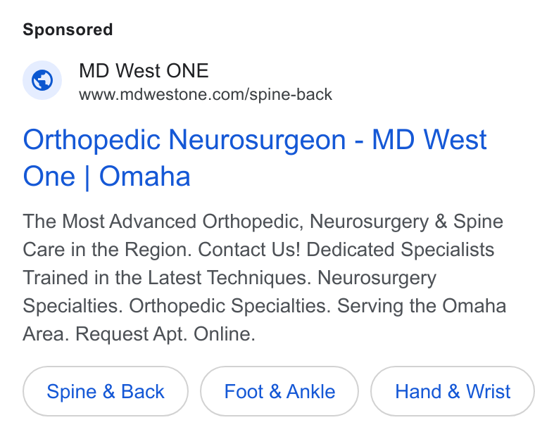 Luma Health ad on Google Ads: Orthopedic Neurosurgeon - MD West One | Omaha The Most Advanced Orthopedic, Neurosurgery & Spine Care in the Region. Contact Us! Dedicated Specialists Trained in the Latest Techniques. Neurosurgery Specialties. Orthopedic Specialties. Serving the Omaha Area. Request Apt. Online. Spine & Back Foot & Ankle Hand & Wrist