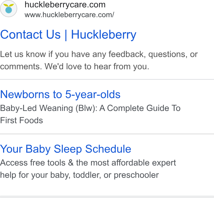 Huckleberry Labs ad on Google Ads: www.huckleberrycare.com/ Contact Us | Huckleberry Let us know if you have any feedback, questions, or comments. We'd love to hear from you. Newborns to 5-year-olds Baby-Led Weaning (Blw): A Complete Guide To First Foods Your Baby Sleep Schedule Access free tools & the most affordable expert help for your baby, toddler, or preschooler