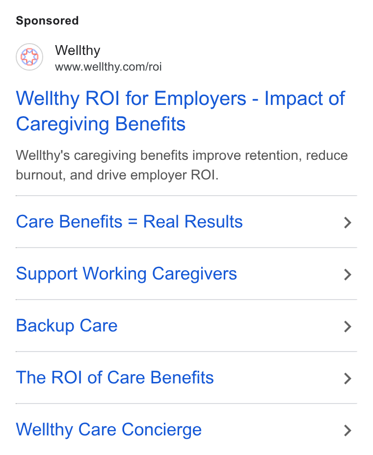 Wellthy ad on Google Ads: Wellthy ROI for Employers - Impact of Caregiving Benefits Wellthy’s caregiving benefits improve retention, reduce burnout, and drive employer ROI. Care Benefits = Real Results > Support Working Caregivers > Backup Care > The ROI of Care Benefits > Wellthy Care Concierge >