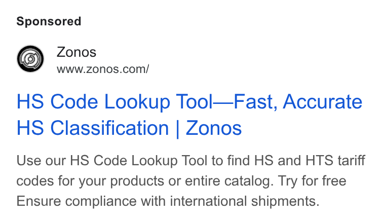 Zonos ad on Google Ads: HS Code Lookup Tool—Fast, Accurate HS Classification | Zonos Use our HS Code Lookup Tool to find HS and HTS tariff codes for your products or entire catalog. Try for free Ensure compliance with international shipments.