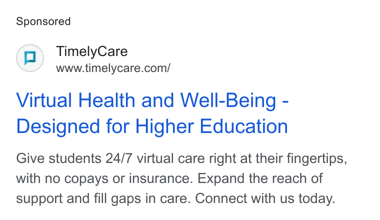 TimelyCare ad on Google Ads: Virtual Health and Well-Being - Designed for Higher Education Give students 24/7 virtual care right at their fingertips, with no copays or insurance. Expand the reach of support and fill gaps in care. Connect with us today.