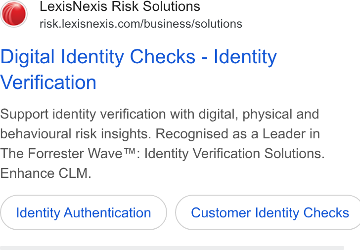 LexisNexis ad on Google Ads: Digital Identity Checks - Identity Verification Support identity verification with digital, physical and behavioural risk insights. Recognised as a Leader in The Forrester Wave™: Identity Verification Solutions. Enhance CLM. Identity Authentication }) ( Customer Identity Checks