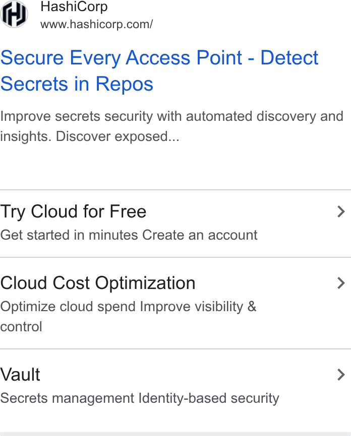HashiCorp ad on Google Ads: Secure Every Access Point - Detect Secrets in Repos Improve secrets security with automated discovery and insights. Discover exposed... Try Cloud for Free > Get started in minutes Create an account Cloud Cost Optimization > Optimize cloud spend Improve visibility & control Vault > Secrets management Identity-based security