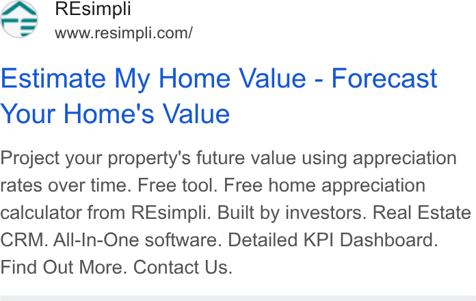 Resimpli ad on Google Ads: Estimate My Home Value - Forecast Your Home's Value Project your property's future value using appreciation rates over time. Free tool. Free home appreciation calculator from REsimpli. Built by investors. Real Estate CRM. All-In-One software. Detailed KPI Dashboard. Find Out More. Contact Us.