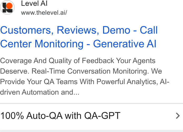 Level AI ad on Google Ads: Level Al ‘a’ www.thelevel.ai/ Customers, Reviews, Demo - Call Center Monitoring - Generative Al Coverage And Quality of Feedback Your Agents Deserve. Real-Time Conversation Monitoring. We Provide Your QA Teams With Powerful Analytics, Al- driven Automation and... 100% Auto-QA with QA-GPT