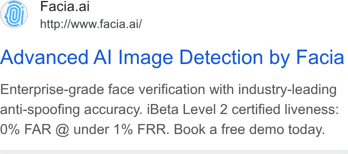 Facia ad on Google Ads: Facia.ai http://www.facia.ai/ Advanced Al Image Detection by Facia Enterprise-grade face verification with industry-leading anti-spoofing accuracy. i Beta Level 2 certified liveness: 0% FAR @ under 1% FRR. Book a free demo today.