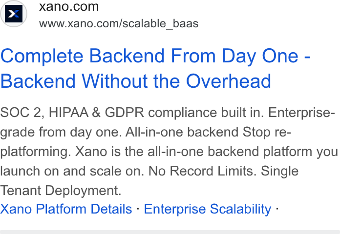 Xano ad on Google Ads: www.xano.com/scalable_baas Complete Backend From Day One - Backend Without the Overhead SOC 2, HIPAA & GDPR compliance built in. Enterprise- grade from day one. All-in-one backend Stop re- platforming. Xano is the all-in-one backend platform you launch on and scale on. No Record Limits. Single Tenant Deployment. Xano Platform Details - Enterprise Scalability -