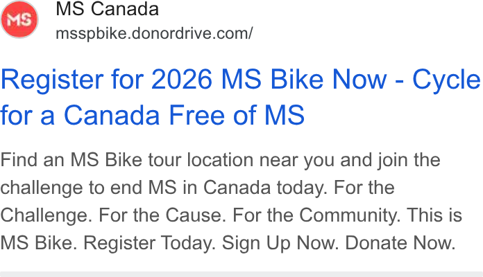 DonorDrive ad on Google Ads: Register for 2026 MS Bike Now - Cycle for a Canada Free of MS Find an MS Bike tour location near you and join the challenge to end MS in Canada today. For the Challenge. For the Cause. For the Community. This is MS Bike. Register Today. Sign Up Now. Donate Now.
