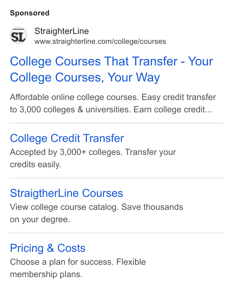 StraighterLine ad on Google Ads: College Courses That Transfer - Your College Courses, Your Way Affordable online college courses. Easy credit transfer to 3,000 colleges & universities. Earn college credit... College Credit Transfer Accepted by 3,000+ colleges. Transfer your credits easily. Straigther Line Courses View college course catalog. Save thousands on your degree. Pricing & Costs Choose a plan for success. Flexible membership plans.