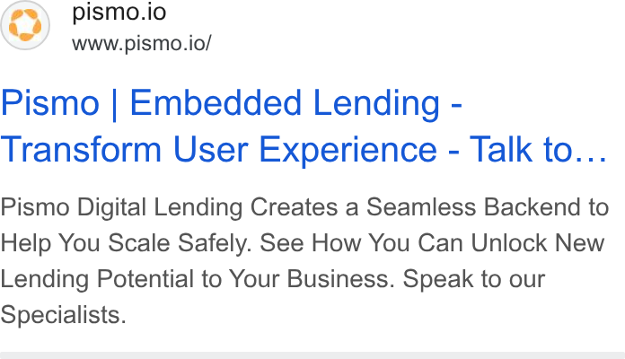 Pismo ad on Google Ads: pismo.io www.pismo.io/ Pismo | Embedded Lending - Transform User Experience - Talk to... Pismo Digital Lending Creates a Seamless Backend to Help You Scale Safely. See How You Can Unlock New Lending Potential to Your Business. Speak to our Specialists.