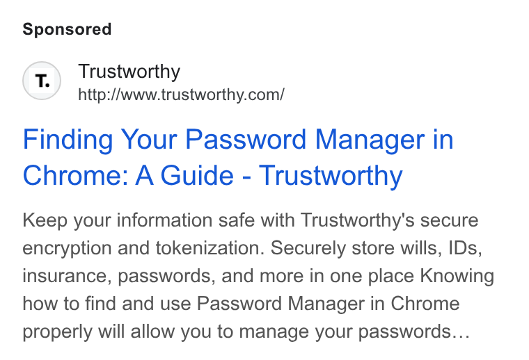 Trustworthy ad on Google Ads: Finding Your Password Manager in Chrome: A Guide - Trustworthy Keep your information safe with Trustworthy's secure encryption and tokenization. Securely store wills, IDs, insurance, passwords, and more in one place Knowing how to find and use Password Manager in Chrome properly will allow you to manage your passwords...