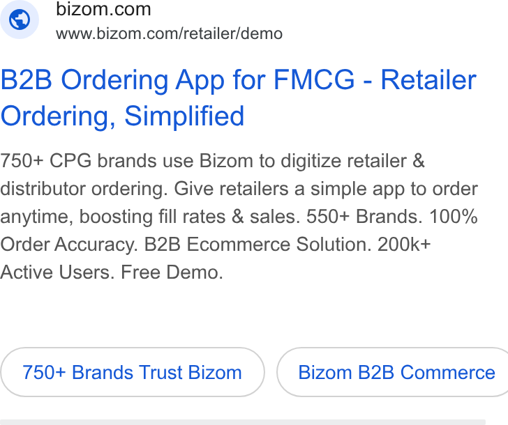 Bizom ad on Google Ads: www.bizom.com/retailer/demo B2B Ordering App for FMCG - Retailer Ordering, Simplified 750+ CPG brands use Bizom to digitize retailer & distributor ordering. Give retailers a simple app to order anytime, boosting fill rates & sales. 550+ Brands. 100% Order Accuracy. B2B Ecommerce Solution. 200k+ Active Users. Free Demo. 750+ Brands Trust Bizom { Bizom B2B Commerce