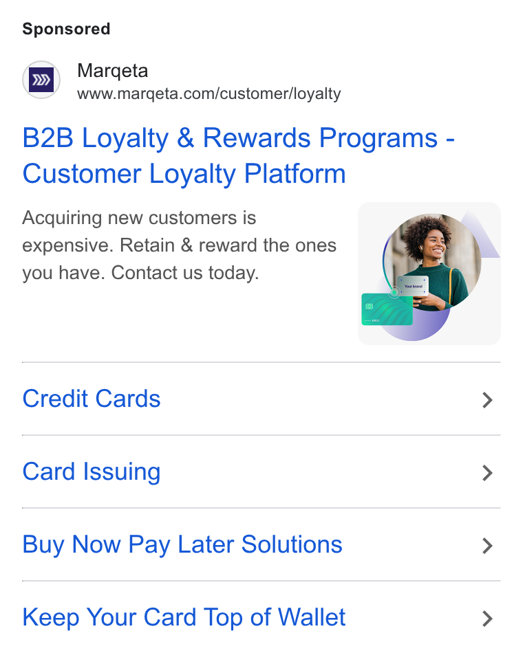 Marqeta ad on Google Ads: B2B Loyalty & Rewards Programs - Customer Loyalty Platform Acquiring new customers is expensive. Retain & reward the ones you have. Contact us today. Credit Cards > Card Issuing > Buy Now Pay Later Solutions > Keep Your Card Top of Wallet >