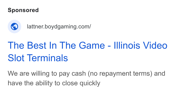 Boyd Gaming ad on Google Ads: The Best In The Game - Illinois Video Slot Terminals We are willing to pay cash (no repayment terms) and have the ability to close quickly