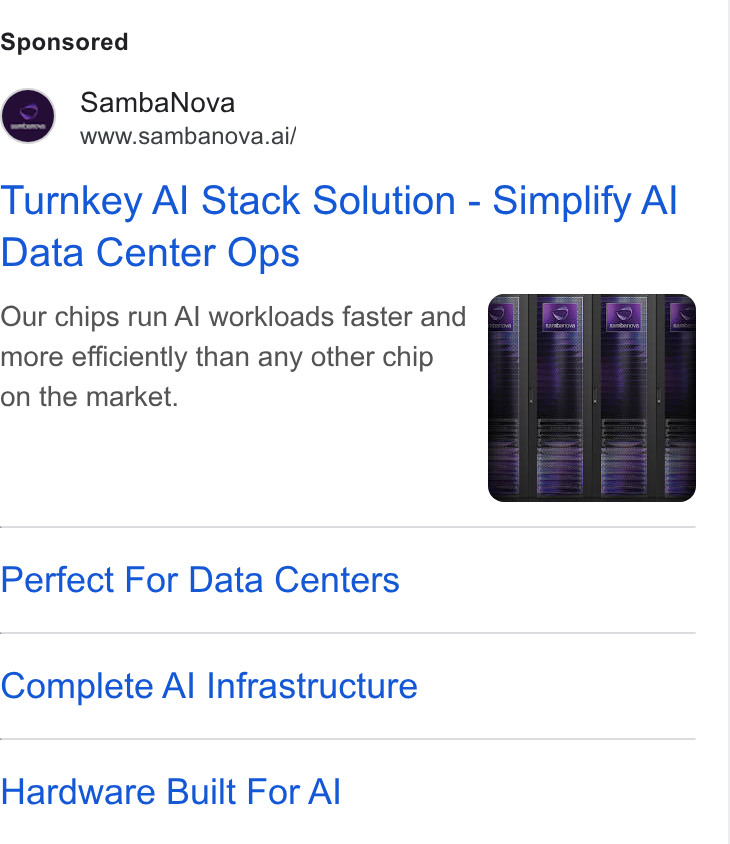 SambaNova ad on Google Ads: Samba Nova www.sambanova.ai/ Turnkey Al Stack Solution - Simplify Al Data Center Ops Our chips run Al workloads faster and more efficiently than any other chip on the market. Perfect For Data Centers Complete Al Infrastructure Hardware Built For Al